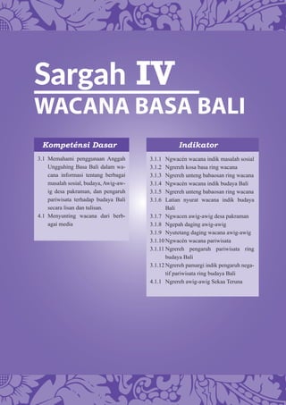 Sargah IV
WACANA BASA BALI
Kompeténsi Dasar Indikator
3.1 Memahami penggunaan Anggah
Ungguhing Basa Bali dalam wa-
cana informasi tentang berbagai
masalah sosial, budaya, Awig-aw-
ig desa pakraman, dan pengaruh
pariwisata terhadap budaya Bali
secara lisan dan tulisan.
4.1 Menyunting wacana dari berb-
agai media
3.1.1 Ngwacén wacana indik masalah sosial
3.1.2 Ngrereh kosa basa ring wacana
3.1.3 Ngrereh unteng babaosan ring wacana
3.1.4 Ngwacén wacana indik budaya Bali
3.1.5 Ngrereh unteng babaosan ring wacana
3.1.6 Latian nyurat wacana indik budaya
Bali
3.1.7 Ngwacen awig-awig desa pakraman
3.1.8 Ngepah daging awig-awig
3.1.9 Nyutetang daging wacana awig-awig
3.1.10 Ngwacén wacana pariwisata
3.1.11 Ngrereh pengaruh pariwisata ring
budaya Bali
3.1.12 Ngrereh pamargi indik pengaruh nega-
tif pariwisata ring budaya Bali
4.1.1 Ngrereh awig-awig Sekaa Teruna
 