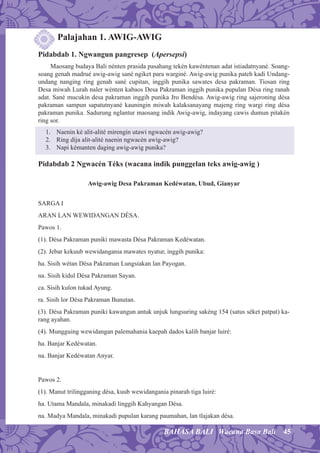 45BAHASA BALI Wacana Basa Bali
Palajahan 1. AWIG-AWIG
Pidabdab 1. Ngwangun pangresep (Apersepsi)
Maosang budaya Bali nénten prasida pasahang tekén kawéntenan adat istiadatnyané. Soang-
soang genah madrué awig-awig sané ngiket para warginé. Awig-awig punika pateh kadi Undang-
undang nanging ring genah sané cupitan, inggih punika sawates desa pakraman. Tiosan ring
Desa miwah Lurah naler wénten kabaos Desa Pakraman inggih punika pupulan Désa ring ranah
adat. Sané mucukin desa pakraman inggih punika Jro Bendésa. Awig-awig ring sajeroning désa
pakraman sampun sapatutnyané kauningin miwah kalaksanayang majeng ring wargi ring désa
pakraman punika. Sadurung nglantur maosang indik Awig-awig, indayang cawis dumun pitakén
ring sor.
1. Naenin ké alit-alité mirengin utawi ngwacén awig-awig?
2. Ring dija alit-alité naenin ngwacén awig-awig?
3. Napi kémanten daging awig-awig punika?
Pidabdab 2 Ngwacén Téks (wacana indik punggelan teks awig-awig )
Awig-awig Desa Pakraman Kedéwatan, Ubud, Gianyar
SARGA I
ARAN LAN WEWIDANGAN DÉSA.
Pawos 1.
(1). Désa Pakraman puniki mawasta Désa Pakraman Kedéwatan.
(2). Jebar kekuub wewidangania mawates nyatur, inggih punika:
ha. Sisih wétan Désa Pakraman Lungsiakan lan Payogan.
na. Sisih kidul Désa Pakraman Sayan.
ca. Sisih kulon tukad Ayung.
ra. Sisih lor Désa Pakraman Bunutan.
(3). Désa Pakraman puniki kawangun antuk unjuk lungsuring sakéng 154 (satus séket patpat) ka-
rang ayahan.
(4). Mungguing wewidangan palemahania kaepah dados kalih banjar luiré:
ha. Banjar Kedéwatan.
na. Banjar Kedéwatan Anyar.
Pawos 2.
(1). Manut trilingganing désa, kuub wewidangania pinarah tiga luiré:
ha. Utama Mandala, minakadi linggih Kahyangan Désa.
na. Madya Mandala, minakadi pupulan karang paumahan, lan tlajakan désa.
 