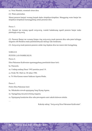 46 Wacana Basa Bali BAHASA BALI
ca. Nista Mandala, minakadi sétran désa.
(2). Wates palemahan.
Manut pararem banjaré wenang kaepah dados témpékan-témpékan. Mungguing wates banjar lan
témpékan-témpékané kamanggehang antuk paruman désa.
Pawos 3.
(1). Banjaré tan wenang ngardi awig-awig, wantah kadadosang ngardi pararem banjar maka
pamitegep awig-awig.
(2). Pararem Banjar tan wenang lémpas ring awig-awig muah pararem désa saha patut kalingga
tanganin olih Bendésa maka pamikukuhnyané dumugi sida lumaksana.
(3). Awig-awig muah pararem-pararem subak ring tlajakan désa tan maren taler kainggilang.
SARGA II.
PETITIS LAN PAMIKUKUH.
Pawos 4.
Désa Pakraman Kedéwatan ngamanggehang pamikukuh dasar luiré:
ha. Pancasila.
na. Undang-undang Dasar 1945 pamekas pasal 18.
ca. Perda TK I Bali no. 06 tahun 1986.
ra. Tri Hita Karana manut Sadàcara Agama Hindu.
Pawos 5.
Petitis Désa Pakraman luiré:
ha. Mikukuhin miwah ngrajegang Sang Hyang Agama.
na. Nginggilang tata prawertining magama.
ca. Ngrajegang kasukertan désa saha pawongania sami sakala kalawan niskala.
…
Kakutip saking “Awig-awig Desa Pakraman Kedéwatan”.
 