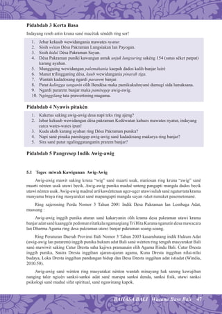 47BAHASA BALI Wacana Basa Bali
Pidabdab 3 Kerta Basa
Indayang rereh artin kruna sané macétak séndéh ring sor!
1. Jebar kekuub wewidangania mawates nyatur.
2. Sisih wétan Désa Pakraman Lungsiakan lan Payogan.
3. Sisih kidul Désa Pakraman Sayan.
4. Désa Pakraman puniki kawangun antuk unjuk lungsuring sakéng 154 (satus séket patpat)
karang ayahan.
5. Mungguing wewidangan palemahania kaepah dados kalih banjar luiré
6. Manut trilingganing désa, kuub wewidangania pinarah tiga.
7. Wantah kadadosang ngardi pararem banjar.
8. Patut kalingga tanganin olih Bendésa maka pamikukuhnyané dumugi sida lumaksana.
9. Ngardi pararem banjar maka pamitegep awig-awig.
10. Nginggilang tata prawertining magama.
Pidabdab 4 Nyawis pitakén
1. Kaketus saking awig-awig desa napi teks ring ajeng?
2. Jebar kekuub wewidangan désa pakraman Kedéwatan kabaos mawates nyatur, indayang
carca wates-wates ipun!
3. Kuda akéh karang ayahan ring Désa Pakraman punika?
4. Napi sané pinaka pamitegep awig-awig sané kadadosang makarya ring banjar?
5. Sira sané patut ngalinggatanganin prarem banjar?
Pidabdab 5 Pangresep Indik Awig-awig
5.1 Teges miwah Kawigunan Awig-Awig
Awig-awig mawit saking kruna “wig” sané maarti usak, matiosan ring kruna “awig” sané
maarti nénten usak utawi becik. Awig-awig punika madué unteng pangapti mangda dados becik
utawi nénten usak.Awig-awig madrué arti kawéntenan uger-uger utawi suluh sané ngatur tata krama
manyama braya ring masyarakat sané mapangapti mangda sayan raket rumaket pasemetonané.
Ring sajeroning Perda Nomor 3 Tahun 2001 Indik Desa Pakraman lan Lembaga Adat,
maosang :
Awig-awig inggih punika aturan sané kakaryanin olih krama desa pakraman utawi krama
banjar adat sané kaanggén pedoman ritatkala ngamargiangTri Hita Karana nganutin desa mawacara
lan Dharma Agama ring desa pakraman utawi banjar pakraman soang-soang.
Ring Peraturan Daerah Provinsi Bali Nomor 3 Tahun 2003 kasambatang indik Hukum Adat
(awig-awig lan pararem) inggih punika hukum adat Bali sané wénten ring tengah masyarakat Bali
sané mawiwit saking Catur Dresta saha kajiwa pramanain olih Agama Hindu Bali. Catur Dresta
inggih punika, Sastra Dresta inggihan ajaran-ajaran agama, Kuna Dresta inggihan nilai-nilai
budaya, Loka Dresta inggihan pandangan hidup dan Desa Dresta inggihan adat istiadat (Windia,
2010:50).
Awig-awig sané wénten ring masyarakat nénten wantah minayang hak sareng kewajiban
nanging taler ngicén sanksi-sanksi adat sané marupa sanksi denda, sanksi ﬁsik, utawi sanksi
psikologi sané madué sifat spiritual, sané ngawinang kapok.
 