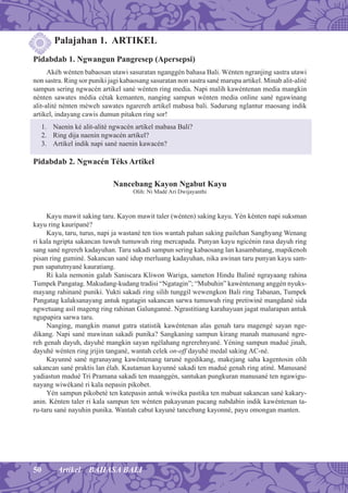 50 Artikel BAHASA BALI
Palajahan 1. ARTIKEL
Pidabdab 1. Ngwangun Pangresep (Apersepsi)
Akéh wénten babaosan utawi sasuratan nganggén bahasa Bali. Wénten ngranjing sastra utawi
non sastra. Ring sor puniki jagi kabaosang sasuratan non sastra sané marupa artikel. Minab alit-alité
sampun sering ngwacén artikel sané wénten ring media. Napi malih kawéntenan media mangkin
nénten sawates média cétak kemanten, nanging sampun wénten media online sané ngawinang
alit-alité nénten méweh sawates ngarereh artikel mabasa bali. Sadurung nglantur maosang indik
artikel, indayang cawis dumun pitaken ring sor!
1. Naenin ké alit-alité ngwacén artikel mabasa Bali?
2. Ring dija naenin ngwacén artikel?
3. Artikel indik napi sané naenin kawacén?
Pidabdab 2. Ngwacén Téks Artikel
Nancebang Kayon Ngabut Kayu
Olih: Ni Madé Ari Dwijayanthi
Kayu mawit saking taru. Kayon mawit taler (wénten) saking kayu. Yén kénten napi suksman
kayu ring kauripané?
Kayu, taru, turus, napi ja wastané ten tios wantah pahan saking pailehan Sanghyang Wenang
ri kala ngripta sakancan tuwuh tumuwuh ring mercapada. Punyan kayu ngicénin rasa dayuh ring
sang sané ngrereh kadayuhan. Taru sakadi sampun sering kabaosang lan kasambatang, mapikenoh
pisan ring guminé. Sakancan sané idup merluang kadayuhan, nika awinan taru punyan kayu sam-
pun sapatutnyané kauratiang.
Ri kala nemonin galah Saniscara Kliwon Wariga, sameton Hindu Baliné ngrayaang rahina
Tumpek Pangatag. Makudang-kudang tradisi “Ngatagin”; “Mubuhin” kawéntenang anggén nyuks-
mayang rahinané puniki. Yukti sakadi ring silih tunggil wewengkon Bali ring Tabanan, Tumpek
Pangatag kalaksanayang antuk ngatagin sakancan sarwa tumuwuh ring pretiwiné mangdané sida
ngwetuang asil mageng ring rahinan Galunganné. Ngrastitiang karahayuan jagat malarapan antuk
ngupapira sarwa taru.
Nanging, mangkin manut gatra statistik kawéntenan alas genah taru magengé sayan nge-
dikang. Napi sané mawinan sakadi punika? Sangkaning sampun kirang manah manusané ngre-
reh genah dayuh, dayuhé mangkin sayan ngélahang ngrerehnyané. Yéning sampun madué jinah,
dayuhé wénten ring jrijin tangané, wantah celek on-off dayuhé medal saking AC-né.
Kayunné sané ngranayang kawéntenang taruné ngedikang, makejang saha kagentosin olih
sakancan sané praktis lan élah. Kautaman kayunné sakadi ten madué genah ring atiné. Manusané
yadiastun madué Tri Pramana sakadi ten maanggén, santukan pungkuran manusané ten ngawigu-
nayang wiwékané ri kala nepasin pikobet.
Yén sampun pikobeté ten katepasin antuk wiwéka pastika ten mabuat sakancan sané kakary-
anin. Kénten taler ri kala sampun ten wénten pakayunan pacang nabdabin indik kawéntenan ta-
ru-taru sané nayuhin punika. Wantah cabut kayuné tancebang kayonné, payu omongan manten.
 