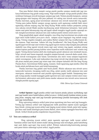 54 Artikel BAHASA BALI
Para jana Baliné rikala tumpek wariga puniki pastika sampun mataki-taki jagi ma-
karya bebantenan ring genah soang-soang. Napi malih tumpek wariga puniki pinaka cihna
rerahinan Galungan miwah kuningan sampun jagi rauh. Nénten prasIda katepasin, samian
ajeng-ajengan sané kaajeng olih para jadmané wit saking taru miwah sarwa tumuwuhé.
Punika mawinan, ageng pisan kawéntenan sakancan taru miwah tumuwuhé ring jagaté.
Yéning para jadma Baliné sampun sayaga ngenem sasih ngaturang sembah bakti utawi
ngaturang suksma majeng ring Ida Sang Hyang Widhi nénten kabaos paripurna yening
rasa suksma miwah bhakti punika kacihnayang antuk bebantenan kémanten. Sané pinih
utama sané patut laksanayang ring aab jagaté sakadi mangkin inggih punika sapunapi an-
tuk mangda kawéntenan sakancan taru sané mabuat puniki nénten rered utawi ical.
Ring panglimbak jagaté sakadi mangkin, rasa éling ring kawéntenan taru pinaka urip
jagat utawi ketah kabaos paru-paru dunia sampun sayan magingsir ring manah soang-
soang. Yéning cingakin mangkin, para jadma Baliné sampun lali ring swadharmanné da-
dos manusa. Napi mawinan kabaos lali ring Swadharma?, Ida Sang Hyang Widhi sané
ngardi jagat miwah napi sané wénten ring jagaté ngicén manusa idep mangda para jadmané
madrebé rasa éling ngemit miwah miara napi sané wénten ring jagaté, santukan yéning
nénten kapiara pastika pacang kalebur utawi kapralina malih makasami sané wénten ring
jagaté. Yening dumun kantun akéh alas madurgama genah sakancan sato minakadi macan,
lelipi, miwah sané lianan magenah, mangkin sampun karusak, mauwah dados umah, toko,
ruko miwah wawangunan sané lianan. kawéntenan alas utawi wana sampun kagentosin
antuk wawangunan. Luhu sané makacakan ring margi miwah ring tukad pinaka saksi aki-
dik pisan manah para janané jagi miara napi sané sampun kakaardi olih Ida Sang Hyang
Parama Kawi. Kawéntenan blabar ageng, tsunami, linuh ngejerang jagat punika cihna Ida
kroda antuk parilaksana kaon sané ketah kamargiang.
Punika mawinan ring galahé sané becik puniki. Rikala sakancan taru miwah sarwa
tumuwuhé kaotonin, tincapang malih rasa éling, antuk nandur malih sakancan taru sané
mawiguna, sakancan tumuwuh sané prasIda ngawinang jagaté landuh. Sampunang tum-
pek wariga punika wantah kaanggén galah ngotonin taru sané sampun wénten utawi mau-
rip kémanten sakéwanten sané pinih utama nandur sakancan taru miwah sarwa tumuwuh
mangda prasIda ngurip jagat.
Olih :Déwa Ayu Carma Citrawati
Artikel Sponsor inggih punika artikel sané kasurat pinaka jalaran nyobiahang napi
sané jagi kaadol utawi katah kabaos artikel promosi. Artikel puniki katahan nénten ja pan-
jang pisan, nanging napi sané jagi kawedar (promosiang) prasIda karesepang olih anak
sané jagi matumbasan.
Ring sajeroning makarya artikel patut pisan nguratiang tata basa sané jagi kaanggén.
Yening jagi makarya artikel sané dagingnyané indik penelitian sapatut nyané nganggén
basa ilmiah. yéning jagi nyurat artikel sané daging nyané nénten ilmiah, patut taler ngang-
gén basa sané katah kauningin para krama Baliné, utawi nénten nganggén basa-basa sané
ilmiah. Artikel ilmiah punika mapaiketan ring penelitian.
5.3 Tata cara makarya artikel
Ring sajroning nyurat artikel, patut nganutin uger-uger indik nyurat artikel.
Santukan artikel sané becik nénten medal saking pamargi sané miwahgan, patut katelebang
napi sané dados uger-uger ring nyurat artikel. Wénten makumiwahg-kumiwahg pamargi
sané patut titénin sadurungé nyurat artikel, inggih punika:
 