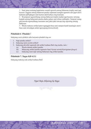 55BAHASA BALI Artikel
1. Sané patut uratiang kapartama wantah ngrereh unteng babaosan (topik) sané jagi
kasurat. Inggian unteng babaosan punika sapatutné mangda nganutin aab jagat utawi
kahanan pabligbagan sané kantun akéh kabaos ring kramané.
2. Risampuné ngamolihang unteng babaosan (topik) madué jagi kasurat, rarisang
kaepah unteng babaosané punika dados pahan sané alitan (subtopik). Tatujoné mang-
gda prasida ngamolihang sasuratan sané jakti-jakti nincap ring sajroning unteng
babaosan.
3. Rikala makarya artikel patut nganggén basa sané sampun katah kauningin utawi
basa sané miwahgan antuk ngresepang (komunikatif).
Pidabdab 6 Pituduh !
Indayang cawis pitakén saha karyanin pituduh ring sor
1. Napi punika artikel?
2. Indayang surat cecirén artikel!
3. Indayang alit-alité ngarereh siki artikel mabasa Bali ring media, raris :
(a) Wacén dumun artikel punika
(b) Minayang artikel punika nganutin Sané Nyurat miwah Kawigunan (fungsi)
(c) Indayang surat napi unteng babaosan ring artikel punika
Pidabdab 7. Tugas KD 4.5.1
Indayang makarya siki artikel mabasa Bali!
Ngaé Baju Sikutang ka Raga
 