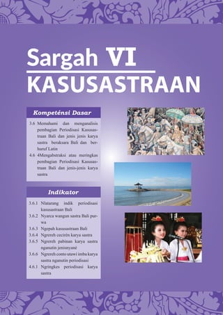 Sargah VI
KASUSASTRAAN
Kompeténsi Dasar
Indikator
3.6 Memahami dan menganalisis
pembagian Periodisasi Kasusas-
traan Bali dan jenis jenis karya
sastra beraksara Bali dan ber-
huruf Latin
4.6 4Mengabstraksi atau meringkas
pembagian Periodisasi Kasusas-
traan Bali dan jenis-jenis karya
sastra
3.6.1 Nlatarang indik periodisasi
kasusastraan Bali
3.6.2 Nyarca wangun sastra Bali pur-
wa
3.6.3 Ngepah kasusastraan Bali
3.6.4 Ngrereh cecirén karya sastra
3.6.5 Ngrereh pabinan karya sastra
nganutin jenisnyané
3.6.6 Ngrereh conto utawi imba karya
sastra nganutin periodisasi
4.6.1 Ngringkes periodisasi karya
sastra
 