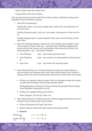 60 Kasusastraan BAHASA BALI
* Satua Ni Diah Tantri olih I Made Pasek.
* Tunjung Mekar olih I Ketut Sukrata.
Puisi ring sajeroning Kasusastraan Bali Purwa kabaos tembang. Papalihan tembang manut
papalihan I Gusti Ketut Ranuh minakadi :
1. Sekar Rare (Gegendingan)
Gending Rare upami : juru pencar, jenggot uban, made cenik, mati delod pasih, mi-
wah sane lianan.
Gending Jejangeran upami : putri ayu, siap sangkur, majejangeran, miwah sane lian-
an.
Gending Sangiang upami : puspa panganjali, kukus arum, suaran kembang, miwah
sane lianan.
2. Sekar Alit (Tembang Macapat, tembang alit, utawi tembang sinom pangkur). Sekar
Alit kawangun tur kaiket antuk uger – uger pada lingsa. Padalingsa inggih punika
kecap wanda miwah wangun suara ring panguntat sajeroning acarik lan akeh carik
sajeroning apada. Uger – uger punika minakadi:
• Guru Wilangan : Uger – uger wanda sajeroning acarik
• Guru Dingdong : Uger – uger wangun suara ring panguntat sajeroning acar-
ik
• Guru Gatra : Uger – uger katah carik sajeroning apada
3. Sekar Madya (Kidung utawi Tembang Tengahan), punika taler marupa kakawian
utawi karangan sane kawangun antuk sekar madia makadi kidung Tantri, kidung Sri
Tanjung, miwah sane lianan. Kidung punika yening tetesin malih wenten sane marupa
:
• Kidung sane ngangge tembang macapat. Basa sane kaanggen marupa basa tengah-
an sakewanten kawangun antuk tembang macapat makadi :
Kidung Ranggalawe, Kidung Sri Tanjung, Kidung Pamancangah Dalem, Kidung
Amad Muhamad, Kidung Kaki Tua, msl.
• Kidung sane nganggen kidung sujati makadi :
Malat, Wargasari, Alis-alis Ijo, Tantri, msl.
4. Sekar Agung (Kekawin, Tembang Gede utawi Wirama) inggih punika kakawian utawi
karangan sane kawangun antuk wirama makadi:
• Kekawin Ramayana olih Empu Yogi Swara.
• Kekawin Bharata Yudha olih Empu Sedah miwah Empu Panuluh.
 Kekawin
wøprøtpqêÿ :/- 0 - / - 0 - / 0 0 / ,8,
sumuk¦wtptê§ : /- - - / - 0 - / - 0 / ,8,
 