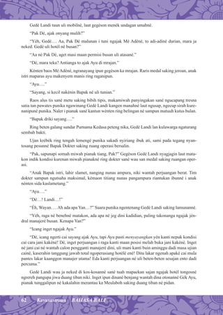 62 Kasusastraan BAHASA BALI
Gedé Landi tuun uli mobilné, laut gegéson menék undagan umahné.
“Pak Dé, ajak onyang mulih?”
“Yéh, Gedé…. Aa, Pak Dé malunan i tuni ngajak Mé Adéné, to adi-adiné durian, mara ja
neked. Gedé uli hotél né busan?”
“Aa né Pak Dé, aget masi maan permisi busan uli atasané.”
“Dé, mara teka? Antianga to ajak Ayu di mrajan.”
Kénten baos Mé Adéné, ngranayang ipun gegéson ka mrajan. Raris medal saking jeroan, anak
istri maparas ayu makenyem manis ring raganipun.
“Ayu….”
“Sayang, si kecil nakénin Bapak né uli tunian.”
Raos alus tis sané metu saking bibih tipis, makamiwah panyingakan sané ngucapang tresna
satia tan pawates punika ngawinang Gedé Landi kangen manahné laut ngusap, ngecup sirah kure-
nanipuné punika. Naler i pianak sané kantun wénten ring belingan né sampun matuuh kutus bulan.
“Bapak driki sayang….”
Ring beten galang sundar Purnama Kedasa peteng nika, Gedé Landi lan kulawarga ngaturang
sembah bakti.
Ujan krébék ring tengah lemengé punika sakadi nyiriang ibuk ati, sami pada tegang nyan-
tosang pesunné Bapak Dokter saking ruang operasi bersalin.
“Pak, sapunapi somah miwah pianak tiang, Pak?” Gegéson Gedé Landi nyagjagin laut mata-
kon indik kondisi kurenan miwah pianakné ring dokter sané wau san medal saking ruangan oper-
asi.
“Anak Bapak istri, lahir slamet, nanging nunas ampura, niki wantah perjuangan berat. Tim
dokter sampun ngutsaha maksimal, kémaon titiang nunas pangampura riantukan ibunné i anak
nénten sida kaslametang.”
“Ayu….”
“Dé…! Landi…!”
“Éh, Wayan…. Ah ada apa Yan…?” Suara punika ngentenang Gedé Landi saking lamunanné.
“Yéh, raga né benehné matakon, ada apa né jeg dini kadidian, paling takonanga ngajak jén-
dral manajeré busan. Kenapa Yan?”
“Icang inget ngajak Ayu.”
“Dé, icang ngerti cai sayang ajak Ayu, tapi Ayu pasti menyayangkan yén kanti nepuk kondisi
cai cara jani kakéné! Dé, inget perjuangan i raga kanti maan posisi melah buka jani kakéné. Inget
né jani cai né wantah calon pengganti manajeré dini, uli mani kanti buin aminggu dadi masa ujian
cainé, kaserahin tanggung jawab total ngoperasiang hotélé ené! Ditu lakar ngenah apaké cai mula
pantes lakar kaanggon manajer utama! Eda kanti perjuangan né uli beten-beten sesajan ento dadi
percuma.”
Gedé Landi wau ja neked di kos-kosanné sané tuah mapaekan sajan ngajak hotél tongosné
ngrereh pangupa jiwa duang tiban niki. Inget ipun dinané benjang wantah dina otonanné Gék Ayu,
pianak tunggalipun né kakalahin merantau ka Meulaboh saking duang tiban né pidan.
 