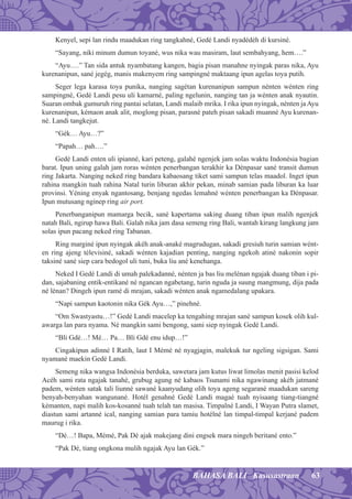 63BAHASA BALI Kasusastraan
Kenyel, sepi lan rindu maadukan ring tangkahné, Gedé Landi nyadédéh di kursiné.
“Sayang, niki minum dumun toyané, wus nika wau masiram, laut sembahyang, hem….”
“Ayu….” Tan sida antuk nyambatang kangen, bagia pisan manahne nyingak paras nika, Ayu
kurenanipun, sané jegég, manis makenyem ring sampingné maktaang ipun agelas toya putih.
Seger lega karasa toya punika, nanging sagétan kurenanipun sampun nénten wénten ring
sampingné, Gedé Landi pesu uli kamarné, paling ngelunin, nanging tan ja wénten anak nyautin.
Suaran ombak gumuruh ring pantai selatan, Landi malaib mrika. I rika ipun nyingak, nénten jaAyu
kurenanipun, kémaon anak alit, moglong pisan, parasné pateh pisan sakadi muanné Ayu kurenan-
né. Landi tangkejut.
“Gék… Ayu…?”
“Papah… pah….”
Gedé Landi enten uli ipianné, kari peteng, galahé ngenjek jam solas waktu Indonésia bagian
barat. Ipun uning galah jam roras wénten penerbangan terakhir ka Dénpasar sané transit dumun
ring Jakarta. Nanging neked ring bandara kabaosang tiket sami sampun telas maadol. Inget ipun
rahina mangkin tuah rahina Natal turin liburan akhir pekan, minab samian pada liburan ka luar
provinsi. Yéning enyak ngantosang, benjang ngedas lemahné wénten penerbangan ka Dénpasar.
Ipun mutusang nginep ring air port.
Penerbanganipun mamarga becik, sané kapertama saking duang tiban ipun malih ngenjek
natah Bali, ngirup hawa Bali. Galah nika jam dasa semeng ring Bali, wantah kirang langkung jam
solas ipun pacang neked ring Tabanan.
Ring marginé ipun nyingak akéh anak-anaké magrudugan, sakadi gresiuh turin samian wént-
en ring ajeng télevisiné, sakadi wénten kajadian penting, nanging ngekoh atiné nakonin sopir
taksiné sané siep cara bedogol uli tuni, buka liu ané kenehanga.
Neked I Gedé Landi di umah palekadanné, nénten ja bas liu melénan ngajak duang tiban i pi-
dan, sajabaning entik-entikané né ngancan ngabetang, turin nguda ja suung mangmung, dija pada
né lénan? Dingeh ipun ramé di mrajan, sakadi wénten anak ngamedalang upakara.
“Napi sampun kaotonin nika Gék Ayu…,” pinehné.
“Om Swastyastu…!” Gedé Landi macelep ka tengahing mrajan sané sampun kosek olih kul-
awarga lan para nyama. Né mangkin sami bengong, sami siep nyingak Gedé Landi.
“Bli Gdé…! Mé… Pa… Bli Gdé enu idup…!”
Cingakipun adinné I Ratih, laut I Mémé né nyagjagin, malekuk tur ngeling sigsigan. Sami
nyamané maekin Gedé Landi.
Semeng nika wangsa Indonésia berduka, sawetara jam kutus liwat limolas menit pasisi kelod
Acéh sami rata ngajak tanahé, grubug agung né kabaos Tsunami nika ngawinang akéh jatmané
padem, wénten satak tali liunné sawané kaanyudang olih toya ageng segarané maadukan sareng
benyah-benyahan wangunané. Hotél genahné Gedé Landi magaé tuah nyisaang tiang-tiangné
kémanten, napi malih kos-kosanné tuah telah tan masisa. Timpalné Landi, I Wayan Putra slamet,
diastun sami artanné ical, nanging samian para tamiu hotélné lan timpal-timpal kerjané padem
maurug i rika.
“Dé…! Bapa, Mémé, Pak Dé ajak makejang dini engsek mara ningeh beritané ento.”
“Pak Dé, tiang ongkona mulih ngajak Ayu lan Gék.”
 