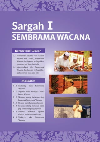 Sargah I
SEMBRAMA WACANA
Kompeténsi Dasar
Indikator
3.1 Memahami struktur dan kaidah
wacana non sastra, Sembrama
Wecana dan laporan berbagai ke-
giatan secara lisan dan tulis
4.1 Memproduksi téks Sembrama
Wecana dan laporan berbagai ke-
giatan secara lisan atau tulis
3.1.1 Nlatarang indik Sembrama
Wecana.
3.1.2 Ngepah indik kerangka Sem-
brama Wecana
3.1.3 Nyusun unteng babaosan ring
kerangka Sembrama Wecana.
3.1.4 Nyarca indik kerangka laporan
3.1.5 Nyusun unteng babaosan sané
jagi katlatarang ring laporan
3.1.6 Mauruk makarya laporan
ringkes indik acara saderana
4.1.1 Makarya teks Sembrama
Wecana
 