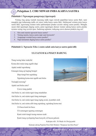 65BAHASA BALI Kasusastraan
Pelajahan 2. CIRI MIWAH IMBA KARYA SASTRA
Pidabdab 1 Ngwangun pangresep (Apersepsi)
Yéning ring ajeng wantah maosang indik teges miwah papalihan karya sastra Bali, sané
mangkin jagi kabaosang indik ciri utawi imba karya sastra Bali. Akéhnyané wénten jenis karya
sastra Bali, ngawinang wénten naler pabinanipun pinaka cecirén saking sastra punika. Mangda
sayan élah nguningin daging sastra, patut nguningin dumun wastan saking karya sastra punika
nyantos uning ring cecirén ipun. Sadurung nglantur, indayang cawis dumun pitakén ring sor!
1. Sira sané naenin ngwacén karya sastra?
2. Yening naenin, karya sastra napi sané kawacén?
3. Asapunapi wentuk karya sastra punika?
4. Napi kémanten daging karya sastra punika?
Pidabdab 2. Ngwacén Téks ( conto salah satu karya sastra puisi dll)
ULI SANUR KA PEKEN BADUNG
Tiang tusing lakar makelid
Krana dini mula tiang ngalih idup
Apaké anaké ngorahang
Entungin tiang aji kuping bongol
Idup tiangé ben ngindang
Ngindeng kema-mai ngalih ané belus
Tusingké nawang?
Apaké ané belus ento?
Cawis tiang padidi
Ané belus to, ané setata ngaé tiang maaduhan
Ané belus to, ané setata ngaé tiang mataagan
Ané belus to, ané setata ngaé tiang nigtig awak, nyambak sirah
Ané belus to, ané setata alih tiang ngindeng, ngindeng kema-mai
Uli bucu kanti ka bucu
Uli semengan nganteg semengan
Kanti sirah tiangé tusing marasa sirah
Kanti tiang nyelepetég baan kenyelé, di bucun pekené.
Kakripta olih : Ni Made Ari Dwijayanthi
Kakutip saking Pupulan Puisi Bali Modern “Denpasar lan Don Pasar”
hendradwikayana.ﬁles.wordpress.com
 