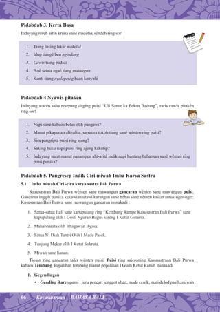 66 Kasusastraan BAHASA BALI
Pidabdab 3. Kerta Basa
Indayang rereh artin kruna sané macétak séndéh ring sor!
1. Tiang tusing lakar makelid
2. Idup tiangé ben ngindang
3. Cawis tiang padidi
4. Ané setata ngaé tiang mataagan
5. Kanti tiang nyelepetég baan kenyelé
Pidabdab 4 Nyawis pitakén
Indayang wacén saha resepang daging puisi “Uli Sanur ka Peken Badung”, raris cawis pitakén
ring sor!
1. Napi sané kabaos belus olih pangawi?
2. Manut pikayunan alit-alite, sapasira tokoh tiang sané wénten ring puisi?
3. Sira pangripta puisi ring ajeng?
4. Saking buku napi puisi ring ajeng kakutip?
5. Indayang surat manut panampen alit-alité indik napi bantang babaosan sané wénten ring
puisi punika?
Pidabdab 5. Pangresep Indik Ciri miwah Imba Karya Sastra
5.1 Imba miwah Ciri -cira karya sastra Bali Purwa
Kasusastran Bali Purwa wénten sane mawangun gancaran wénten sane mawangun puisi.
Gancaran inggih punika kekawian utawi karangan sane bébas sané nénten kaiket antuk uger-uger.
Kasusastran Bali Purwa sane mawangun gancaran minakadi :
1. Satua-satua Bali sane kapupulang ring “Kembang Rampe Kasusastran Bali Purwa” sane
kapupulang olih I Gusti Ngurah Bagus sareng I Ketut Ginarsa.
2. Mahabharata olih Bhagawan Byasa.
3. Satua Ni Diah Tantri Olih I Made Pasek.
4. Tunjung Mekar olih I Ketut Sukrata.
5. Miwah sane lianan.
Tiosan ring gancaran taler wénten puisi. Puisi ring sajeroning Kasusastraan Bali Purwa
kabaos Tembang. Pepalihan tembang manut pepalihan I Gusti Ketut Ranuh minakadi :
1. Gegendingan
• Gending Rare upami : juru pencar, jenggot uban, made cenik, mati delod pasih, miwah
 