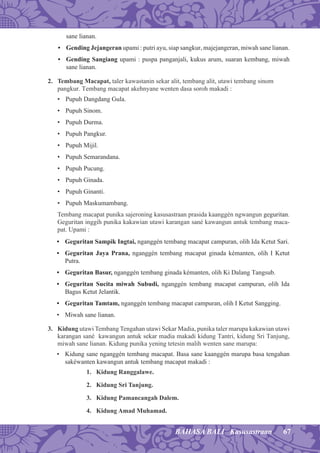 67BAHASA BALI Kasusastraan
sane lianan.
• Gending Jejangeran upami : putri ayu, siap sangkur, majejangeran, miwah sane lianan.
• Gending Sangiang upami : puspa panganjali, kukus arum, suaran kembang, miwah
sane lianan.
2. Tembang Macapat, taler kawastanin sekar alit, tembang alit, utawi tembang sinom
pangkur. Tembang macapat akehnyane wenten dasa soroh makadi :
• Pupuh Dangdang Gula.
• Pupuh Sinom.
• Pupuh Durma.
• Pupuh Pangkur.
• Pupuh Mijil.
• Pupuh Semarandana.
• Pupuh Pucung.
• Pupuh Ginada.
• Pupuh Ginanti.
• Pupuh Maskumambang.
Tembang macapat punika sajeroning kasusastraan prasida kaanggén ngwangun geguritan.
Geguritan inggih punika kakawian utawi karangan sané kawangun antuk tembang maca-
pat. Upami :
• Geguritan Sampik Ingtai, nganggén tembang macapat campuran, olih Ida Ketut Sari.
• Geguritan Jaya Prana, nganggén tembang macapat ginada kémanten, olih I Ketut
Putra.
• Geguritan Basur, nganggén tembang ginada kémanten, olih Ki Dalang Tangsub.
• Geguritan Sucita miwah Subudi, nganggén tembang macapat campuran, olih Ida
Bagus Ketut Jelantik.
• Geguritan Tamtam, nganggén tembang macapat campuran, olih I Ketut Sangging.
• Miwah sane lianan.
3. Kidung utawi Tembang Tengahan utawi Sekar Madia, punika taler marupa kakawian utawi
karangan sané kawangun antuk sekar madia makadi kidung Tantri, kidung Sri Tanjung,
miwah sane lianan. Kidung punika yening tetesin malih wenten sane marupa:
• Kidung sane nganggén tembang macapat. Basa sane kaanggén marupa basa tengahan
sakéwanten kawangun antuk tembang macapat makadi :
1. Kidung Ranggalawe.
2. Kidung Sri Tanjung.
3. Kidung Pamancangah Dalem.
4. Kidung Amad Muhamad.
 