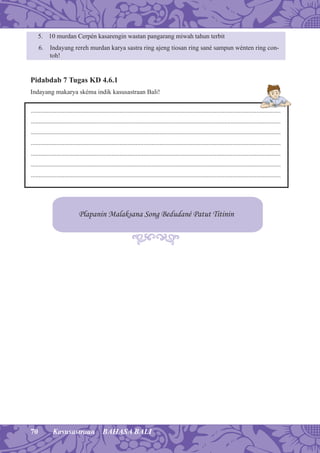 70 Kasusastraan BAHASA BALI
5. 10 murdan Cerpén kasarengin wastan pangarang miwah tahun terbit
6. Indayang rereh murdan karya sastra ring ajeng tiosan ring sané sampun wénten ring con-
toh!
Pidabdab 7 Tugas KD 4.6.1
Indayang makarya skéma indik kasusastraan Bali!
Plapanin Malaksana Song Bedudané Patut Titinin
...........................................................................................................................................................
...........................................................................................................................................................
...........................................................................................................................................................
...........................................................................................................................................................
...........................................................................................................................................................
...........................................................................................................................................................
...........................................................................................................................................................
 