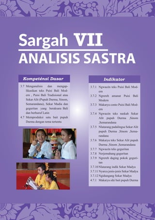 Sargah VII
ANALISIS SASTRA
Kompeténsi Dasar Indikator
3.7 Menganalisis dan mengap-
likasikan teks Puisi Bali Mod-
ern , Puisi Bali Tradisional atau
Sekar Alit (Pupuh Durma, Sinom,
Semarandana), Sekar Madia dan
geguritan yang beraksara Bali
dan berhuruf Latin
4.7 Memproduksi satu bait pupuh
Durma dengan tema tertentu
3.7.1 Ngwacén teks Puisi Bali Mod-
ern
3.7.2 Ngrereh amanat Puisi Bali
Modern
3.7.3 Makarya conto Puisi Bali Mod-
ern
3.7.4 Ngwacén teks naskah Sekar
Alit pupuh Durma ,Sinom
,Semarandana
3.7.5 Nlatarang padalingsa Sekar Alit
pupuh Durma ,Sinom ,Sema-
randana
3.7.6 Makarya teks Sekar Alit pupuh
Durma ,Sinom ,Semarandana
3.7.7 Ngwacén teks geguritan
3.7.8 Nerjemahang geguritan
3.7.9 Ngrereh daging pokok geguri-
tan
3.7.10 Nlatarang indik Sekar Madya
3.7.11 Nyarca jenis-jenis Sekar Madya
3.7.12 Ngidungang Sekar Madya
4.7.1 Makarya siki bait pupuh Durma
 
