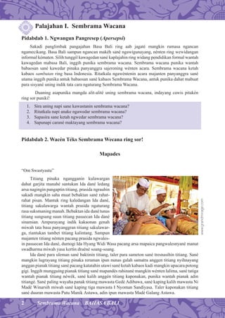 2 Sembrama Wacana BAHASA BALI
Palajahan I. Sembrama Wacana
Pidabdab 1. Ngwangun Pangresep (Apersepsi)
Sakadi panglimbak pangajahan Basa Bali ring aab jagaté mangkin rumasa ngancan
ngamecikang. Basa Bali sampun ngancan makéh sané ngawigunayang, nénten ring wewidangan
informal kématen. Silih tunggil kawagedan sané kaplajahin ring widang pendidikan formal wantah
kawagedan mabasa Bali, inggih punika sembrama wacana. Sembrama wacana punika wantah
babaosan sané kawedar pinaka panyanggra sajeroning wénten acara. Sembrama wacana ketah
kabaos sambutan ring basa Indonesia. Ritatkala ngawéntenin acara majanten panyanggra sané
utama inggih punika antuk babaosan sané kabaos Sembrama Wacana, antuk punika dahat mabuat
para sisyané uning indik tata cara ngaturang Sembrama Wacana.
Duaning asapunika mangda alit-alité uning sembrama wacana, indayang cawis pitakén
ring sor puniki!
1. Sira uning napi sane kawastanin sembrama wacana?
2. Ritatkala napi anake ngawedar sembrama wacana?
3. Sapasira sane ketah ngwedar sembrama wacana?
4. Sapunapi carané maktayang sembrama wacana?
Pidabdab 2. Wacén Téks Sembrama Wecana ring sor!
Mapades
“Om Swastyastu”
Titiang pinaka ngangganin kulawargan
dahat garjita manahé santukan Ida dané ledang
arsa nagingin pangaptin titiang, prasida ngrauhin
sakadi mangkin saha muat bebaktan sané rahat-
rahat pisan. Mantuk ring kaledangan Ida dané,
titiang sakulawarga wantah prasida ngaturang
rasa suksmaning manah. Bebaktan ida dané tunas
titiang sungsung suun titiang pasuecan Ida dané
sinamian. Ampurayang indik kakaonan genah
miwah tata basa panyanggran titiang sakulawar-
ga, riantukan tambet titiang kalintang. Sampun
majanten titiang nénten pacang prasida ngwales-
in pasuecan Ida dané, dumogi Ida Hyang Widi Wasa pacang arsa mapaica pangwalesnyané manut
swadharma miwah yasa kertin druéné soang-soang.
Ida dané para uleman sané baktinin titiang, taler para sameton sané tresnasihin titiang. Sané
mangkin lugrayang titiang pinaka reraman ipun nunas galah samatra anggen titiang nyihnayang
anggan pianak titiang sané pacang katatahin utawi sané ketah kabaos kadi mangkin upacara potong
gigi. Inggih mungguing pianak titiang sané mapandés rahinané mangkin wénten lalima, sané tatiga
wantah pianak titiang néwék, sané kalih anggén titiang kaponakan, punika wantah pianak adin
titiangé. Sané paling wayaha panak titiang mawasta Gedé Adibawa, sané kaping kalih mawasta Ni
Madé Winarsih miwah sané kaping tiga mawasta I Nyoman Sandiyasa. Taler kaponakan titiang
sané duuran mawasta Putu Manik Astawa, adin ipun mawasta Madé Galang Astawa.
www.grandmirage.com
 