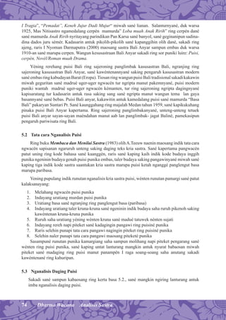 74 Dharma Wacana Analisis Sastra
I Tragia”, “Pemadat”, Keneh Jujur Dadi Mujur“ miwah sané lianan. Salanturnyané, duk warsa
1925, Mas Nitisastro ngamedalang cerpén mamurda” Loba muah Anak Ririh” ring cerpén dané
sané mamurda Anak Ririh nyritayang parindikan Pan Karsa sané banyol, sané geginanipun sadina-
dina dados juru sémér. Kadasarin antuk pikolih-pikolih sané kapanggihin olih dané, sakadi ring
ajeng, raris I Nyoman Darmaputra (2000) maosang sastra Bali Anyar sampun embas duk warsa
1910-an sané marupa cerpen. Wangun kesusastraan Bali Anyar sakadi ring sor puniki luire: Puisi,
cerpén, Novél/Roman muah Drama.
Yéning rerehang puisi Bali ring sajeroning panglimbak kasusastran Bali, ngranjing ring
sajeroning kasusastran Bali Anyar, sané kawéntenannyané saking pengaruh kasusastran modern
sané embas ring kabudayan Barat (Eropa).Tiosan ring wangun puisi Bali tradisional sakadi kakawin
miwah geguritan sané madrué uger-uger ngwacén tur ngripta manut pakemnyané, puisi modern
puniki wantah madrué uger-uger ngwacén kémanten, tur ring sajeroning ngripta dagingnyané
kapisaratang tur kadasarin antuk rasa saking sang sané ngripta manut wangun tema lan gaya
basannyané sané bebas. Puisi Bali anyar, kakawitin antuk kamedalang puisi sané mamurda “Basa
Bali” pakaryan Suntari Pr. Sané kaunggahang ring majalah Medan tahun 1959, sané kapikukuhang
pinaka puisi Bali Anyar kapertama. Ring sajeroning panglimbakanyané, unteng-unteng tetuek
puisi Bali anyar sayan-sayan maéndahan manut aab lan panglimbak- jagat Baliné, pamekasipun
pengaruh pariwisata ring Bali.
5.2 Tata cara Nganalisis Puisi
Ring buku Membaca dan Menilai Sastra (1983) olihA.Teeuw naenin maosang indik tata cara
ngwacén sapisanan ngaruruh unteng saking daging teks kria sastra. Sané kapertama pangwacén
patut uning ring kode bahasa sané kaanggén, raris sané kaping kaih indik kode budaya inggih
punika ngeninin budaya genah puisi punika embas, taler budaya saking pangawinyané miwah sané
kaping tiga indik kode sastra saantukan kria sastra marupa puisi ketah nganggé panglengut basa
marupa paribasa.
Yening pupulang indik runutan nganalisis kria sastra puisi, wénten runutan pamargi sané patut
kalaksanayang:
1. Melahang ngwacén puisi punika
2. Indayang uratiang murdan puisi punika
3. Uratiang basa sané ngranjing ring panglengut basa (paribasa)
4. Indayang uratiang taler kruna-kruna sané ngeninin indik budaya saha ruruh pikenoh saking
kawéntenan kruna-kruna punika
5. Ruruh saha uratiang yéning wénten kruna sané madué tatuwek nénten sujati
6. Indayang rereh napi piteket sané kadagingin pangawi ring puisiné punika
7. Raris selehin punapi tata cara pangawi nagingin piteket ring puisiné punika
8. Selehin naler punapi tata cara pangawi maosang piteketé punika
Sasampuné runutan punika kamargiang saha sampun molihang napi piteket pengarang sané
wénten ring puisi punika, sané kaping untat lanturang mangkin antuk nyurat babaosan miwah
piteket sané madaging ring puisi manut panampén I raga soang-soang saha anutang sakadi
kawéntenané ring kahuripan.
5.3 Nganalisis Daging Puisi
Sakadi sané sampun kabaosang ring kerta basa 5.2., sané mangkin ngiring lanturang antuk
imba nganalisis daging puisi.
 