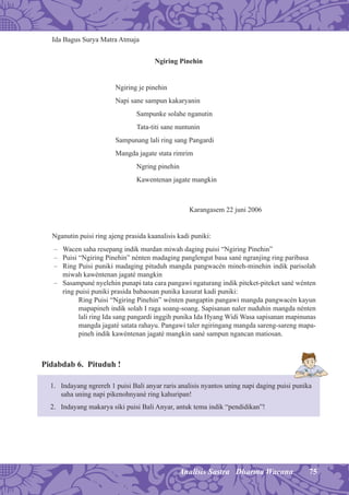 75Analisis Sastra Dharma Wacana
Ida Bagus Surya Matra Atmaja
Ngiring Pinehin
Ngiring je pinehin
Napi sane sampun kakaryanin
Sampunke solahe nganutin
Tata-titi sane nuntunin
Sampunang lali ring sang Pangardi
Mangda jagate stata rimrim
Ngring pinehin
Kawentenan jagate mangkin
Karangasem 22 juni 2006
Nganutin puisi ring ajeng prasida kaanalisis kadi puniki:
– Wacen saha resepang indik murdan miwah daging puisi “Ngiring Pinehin”
– Puisi “Ngiring Pinehin” nénten madaging panglengut basa sané ngranjing ring paribasa
– Ring Puisi puniki madaging pituduh mangda pangwacén mineh-minehin indik parisolah
miwah kawéntenan jagaté mangkin
– Sasampuné nyelehin punapi tata cara pangawi ngaturang indik piteket-piteket sané wénten
ring puisi puniki prasida babaosan punika kasurat kadi puniki:
Ring Puisi “Ngiring Pinehin” wénten pangaptin pangawi mangda pangwacén kayun
mapapineh indik solah I raga soang-soang. Sapisanan naler nuduhin mangda nénten
lali ring Ida sang pangardi inggih punika Ida Hyang Widi Wasa sapisanan mapinunas
mangda jagaté satata rahayu. Pangawi taler ngiringang mangda sareng-sareng mapa-
pineh indik kawéntenan jagaté mangkin sané sampun ngancan matiosan.
Pidabdab 6. Pituduh !
1. Indayang ngrereh 1 puisi Bali anyar raris analisis nyantos uning napi daging puisi punika
saha uning napi pikenohnyané ring kahuripan!
2. Indayang makarya siki puisi Bali Anyar, antuk tema indik “pendidikan”!
 