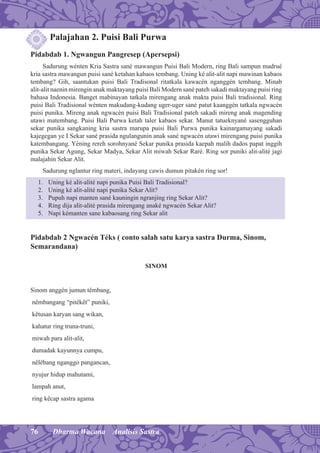 76 Dharma Wacana Analisis Sastra
Palajahan 2. Puisi Bali Purwa
Pidabdab 1. Ngwangun Pangresep (Apersepsi)
Sadurung wénten Kria Sastra sané mawangun Puisi Bali Modern, ring Bali sampun madrué
kria sastra mawangun puisi sané ketahan kabaos tembang. Uning ké alit-alit napi mawinan kabaos
tembang? Gih, saantukan puisi Bali Tradisonal ritatkala kawacén nganggén tembang. Minab
alit-alit naenin mirengin anak maktayang puisi Bali Modern sané pateh sakadi maktayang puisi ring
bahasa Indonesia. Banget mabinayan tatkala mirengang anak makta puisi Bali tradisional. Ring
puisi Bali Tradisional wénten makudang-kudang uger-uger sané patut kaanggén tatkala ngwacén
puisi punika. Mireng anak ngwacén puisi Bali Tradisional pateh sakadi mireng anak magending
utawi matembang. Puisi Bali Purwa ketah taler kabaos sekar. Manut tatueknyané sasengguhan
sekar punika sangkaning kria sastra marupa puisi Bali Purwa punika kainargamayang sakadi
kajegegan ye I Sekar sané prasida ngulangunin anak sané ngwacén utawi mirengang puisi punika
katembangang. Yéning rereh sorohnyané Sekar punika prasida kaepah malih dados papat inggih
punika Sekar Agung, Sekar Madya, Sekar Alit miwah Sekar Raré. Ring sor puniki alit-alité jagi
malajahin Sekar Alit.
Sadurung nglantur ring materi, indayang cawis dumun pitakén ring sor!
1. Uning ké alit-alité napi punika Puisi Bali Tradisional?
2. Uning ké alit-alité napi punika Sekar Alit?
3. Pupuh napi manten sané kauningin ngranjing ring Sekar Alit?
4. Ring dija alit-alité prasida mirengang anaké ngwacén Sekar Alit?
5. Napi kémanten sane kabaosang ring Sekar alit
Pidabdab 2 Ngwacén Téks ( conto salah satu karya sastra Durma, Sinom,
Semarandana)
SINOM
Sinom anggén jumun têmbang,
nêmbangang “pitêkêt” puniki,
kêtusan karyan sang wikan,
kahatur ring truna-truni,
miwah para alit-alit,
dumadak kayunnya cumpu,
nêlêbang nganggo pangancan,
nyujur hidup mahutami,
lampah anut,
ring kêcap sastra agama
 