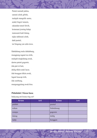 77Analisis Sastra Dharma Wacana
Patuté numadi jadma,
sanuné cênik gêlitik,
malajah mangulik sastra,
anaké lingsir tunasin,
sakandan tuturé lêwih,
kotamané jroning hidup
manusané kadi lalang,
tajêp sahênuné cênik,
dadi puntul,
tur bingung yan suba tuwa.
Dabdabang malu dabdabang,
mungpung ragané nu cêrik,
malajah ningkahang awak,
darma patuté gugonin,
êda pati iri hati,
dulêg têkén anak lacur,
êda bonggan têkén awak,
laguté kaucap ririh,
êda sumbung,
mangunggulang awak bisa.
Pidabdab 3 Kosa basa
Indayang arti kruna ring sor!
Kruna Arti Kruna Arti
pitêkêt puntul
wikan Dabdabang
cumpu gugonin
lalang dulêg
tajêp bonggan
 