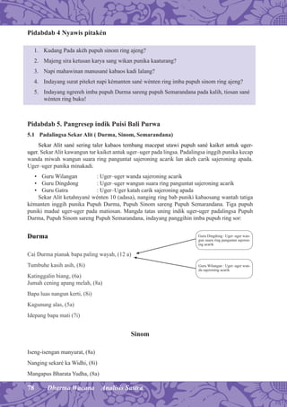 78 Dharma Wacana Analisis Sastra
Pidabdab 4 Nyawis pitakén
1. Kudang Pada akéh pupuh sinom ring ajeng?
2. Majeng sira ketusan karya sang wikan punika kaaturang?
3. Napi mahawinan manusané kabaos kadi lalang?
4. Indayang surat piteket napi kémanten sané wénten ring imba pupuh sinom ring ajeng?
5. Indayang ngrereh imba pupuh Durma sareng pupuh Semarandana pada kalih, tiosan sané
wénten ring buku!
Pidabdab 5. Pangresep indik Puisi Bali Purwa
5.1 Padalingsa Sekar Alit ( Durma, Sinom, Semarandana)
Sekar Alit sané sering taler kabaos tembang macepat utawi pupuh sané kaiket antuk uger-
uger. Sekar Alit kawangun tur kaiket antuk uger–uger pada lingsa. Padalingsa inggih punika kecap
wanda miwah wangun suara ring panguntat sajeroning acarik lan akeh carik sajeroning apada.
Uger–uger punika minakadi.
• Guru Wilangan : Uger–uger wanda sajeroning acarik
• Guru Dingdong : Uger–uger wangun suara ring panguntat sajeroning acarik
• Guru Gatra : Uger–Uger katah carik sajeroning apada
Sekar Alit ketahnyané wénten 10 (adasa), nanging ring bab puniki kabaosang wantah tatiga
kémanten inggih punika Pupuh Durma, Pupuh Sinom sareng Pupuh Semarandana. Tiga pupuh
puniki madué uger-uger pada matiosan. Mangda tatas uning indik uger-uger padalingsa Pupuh
Durma, Pupuh Sinom sareng Pupuh Semarandana, indayang panggihin imba pupuh ring sor:
Durma
Cai Durma pianak bapa paling wayah, (12 a)
Tumbuhe kasih asih, (8i)
Katinggalin biang, (6a)
Jumah cening apang melah, (8a)
Bapa luas nangun kerti, (8i)
Kagunung alas, (5a)
Idepang bapa mati (7i)
Sinom
Iseng-isengan manyurat, (8a)
Nanging sekaré ka Widhi, (8i)
Mangapus Bharata Yudha, (8a)
Guru Dingdong : Uger–uger wan-
gun suara ring panguntat sajeron-
ing acarik
Guru Wilangan : Uger–uger wan-
da sajeroning acarik
 