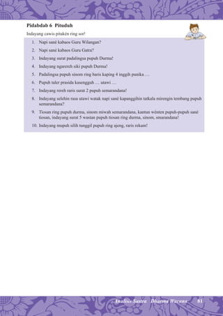 81Analisis Sastra Dharma Wacana
Pidabdab 6 Pituduh
Indayang cawis pitakén ring sor!
1. Napi sané kabaos Guru Wilangan?
2. Napi sané kabaos Guru Gatra?
3. Indayang surat padalingsa pupuh Durma!
4. Indayang ngarereh siki pupuh Durma!
5. Padalingsa pupuh sinom ring baris kaping 4 inggih punika …
6. Pupuh taler prasida kasengguh … utawi …
7. Indayang rereh raris surat 2 pupuh semarandana!
8. Indayang selehin rasa utawi watak napi sané kapanggihin tatkala mirengin tembang pupuh
semarandana?
9. Tiosan ring pupuh durma, sinom miwah semarandana, kantun wénten pupuh-pupuh sané
tiosan, indayang surat 5 wastan pupuh tiosan ring durma, sinom, smarandana!
10. Indayang mupuh silih tunggil pupuh ring ajeng, raris rekam!
 