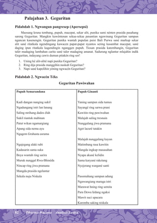 82 Dharma Wacana Analisis Sastra
Palajahan 3. Geguritan
Pidabdab 1. Ngwangun pangresep (Apersepsi)
Maosang kruna tembang, pupuh, macepat, sekar alit, punika sami nénten prasida pasahang
sareng Geguritan. Mangkin kawéntenan sekaa-sekaa pasantian ngawinang Geguritan sampun
ngancan kasenengin. Geguritan punika wantah pupulan puisi Bali Purwa sané markup sekar
alit sané ritatkala ngendingang kawacen papat-papat nyantos sering kasambat macepat, sané
daging ipun ritatkala kagendingin nganggen pupuh. Tiosan prasida katembangin, Geguritan
talér madaging lambahan carita sané taler madaging amanat. Sadurung nglantur mlajahin indik
Geguritan, indayang cawis dumun pitakén ring sor!
1. Uning ké alit-alité napi punika Geguritan?
2. Ring dija prasida manggihin naskah Geguritan?
3. Napi sané kapolihin yéning ngwacén Geguritan?
Pidabdab 2. Ngwacén Téks
Geguritan Pawiwahan
Pupuh Semarandana
Kadi dangan nanging sukil
Ngadungang istri lan lanang
Saling mrihang dados élah
Sukil riantuk mabinan
Patut wikan ngamargiang
Apang sida nemu ayu
Ngagem Grahasta asrama
Ngajegang alaki rabi
Kadasarin sama suka
Boya wantah ring sarira
Muruk nunggal Rwa-Bhinéda
Nincap ring jiwa pramana
Mangda prasida ngelantur
Sekala nuju Niskala
Pupuh Ginanti
Yaning sampun sida tumus
Sayangé ring sarwa prani
Kawitin ring pawiwahan
Malajah saling tresnain
Nunggalang jiwa pramana
Aget lacuré tatakin
Malajah nunggalang kayun
Matimbang rasa kawitin
Mangda ingkup masasahan
Nyapa akuné kelidin
Sama karyané raketang
Nyejerang wargané santi
Pasomahang sampun adung
Ngawangiang maraga istri
Marawat hning ring semita
Para Dewa lédang ngaksi
Mawit suci upacara
Karemba saking niskala
 