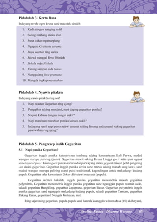 83Analisis Sastra Dharma Wacana
Pidabdab 3. Kerta Basa
Indayang rereh teges kruna sané macetak séndéh
1. Kadi dangan nanging sukil
2. Saling mrihang dados élah
3. Patut wikan ngamargiang
4. Ngagem Grahasta asrama
5. Boya wantah ring sarira
6. Muruk nunggal Rwa-Bhinéda
7. Sekala nuju Niskala
8. Yaning sampun sida tumus
9. Nunggalang jiwa pramana
10. Mangda ingkup masasahan
Pidabdab 4. Nyawis pitakén
Indayang cawis pitakén ring sor!
1. Napi wastan Geguritan ring ajeng?
2. Panggihin saking murdané, napi daging geguritan punika?
3. Napiné kabaos dangan nangin sukil?
4. Napi mawinan marabian punika kabaos sukil?
5. Indayang rereh napi pesen utawi amanat saking limang pada pupuh saking geguritan
pawiwahan ring ajeng?
Pidabdab 5. Pangresep indik Geguritan
5.1 Napi punika Geguritan?
Geguritan inggih punika kasusastraan tembang saking kasusastraan Bali Purwa, madué
wangun marupa paliring (puisi). Geguritan mawit saking Kruna Lingga gurit artin ipun ngawi
utawi nyurat puisi. Kruna gurit punika raris kadwipurwayang dados gegurit miwah polih pangiring
-an dados geguritan. Geguritan inggih punika cerita sané embas saking manah sang kawi, sané
madué wangun marupa paliring utawi puisi tradisional, kagendingan antuk makudang- kudang
pupuh. Geguritan taler kawastanin Sekar Alit utawi macepat (pupuh).
Geguritan wénten kakalih, inggih punika geguritan monométris miwah geguritan
polymétris. Geguritan monométris inggih punika geguritan sané nganggén pupuh wantah asiki,
sakadi geguritan Bungkling, geguritan Jayaprana, geguritan Basur. Geguritan polymétris inggih
punika geguritan sané nganggén makudang-kudang pupuh, sakadi geguritan Tamtam, geguritan
Pakang Raras, geguritan I Nengah Jimbaran, msl.
Ring sajeroning geguritan, pupuh-pupuh sané lumrah kaanggén wénten dasa (10) akéhnyané,
 