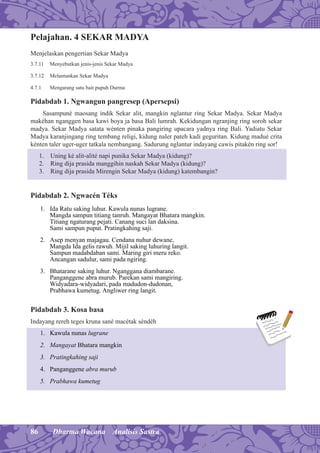 86 Dharma Wacana Analisis Sastra
Pelajahan. 4 SEKAR MADYA
Menjelaskan pengertian Sekar Madya
3.7.11 Menyebutkan jenis-jenis Sekar Madya
3.7.12 Melantunkan Sekar Madya
4.7.1 Mengarang satu bait pupuh Durma
Pidabdab 1. Ngwangun pangresep (Apersepsi)
Sasampuné maosang indik Sekar alit, mangkin nglantur ring Sekar Madya. Sekar Madya
makéhan nganggen basa kawi boya ja basa Bali lumrah. Kekidungan ngranjing ring soroh sekar
madya. Sekar Madya satata wénten pinaka pangiring upacara yadnya ring Bali. Yadiatu Sekar
Madya karanjingang ring tembang religi, kidung naler pateh kadi geguritan. Kidung madué crita
kénten taler uger-uger tatkala nembangang. Sadurung nglantur indayang cawis pitakén ring sor!
1. Uning ké alit-alité napi punika Sekar Madya (kidung)?
2. Ring dija prasida manggihin naskah Sekar Madya (kidung)?
3. Ring dija prasida Mirengin Sekar Madya (kidung) katembangin?
Pidabdab 2. Ngwacén Téks
1. Ida Ratu saking luhur. Kawula nunas lugrane.
Mangda sampun titiang tanruh. Mangayat Bhatara mangkin.
Titiang ngaturang pejati. Canang suci lan daksina.
Sami sampun puput. Pratingkahing saji.
2. Asep menyan majagau. Cendana nuhur dewane,
Mangda Ida gelis rawuh. Mijil saking luhuring langit.
Sampun madabdaban sami. Maring giri meru reko.
Ancangan sadulur, sami pada ngiring.
3. Bhatarane saking luhur. Nganggana diambarane.
Panganggene abra murub. Parekan sami mangiring.
Widyadara-widyadari, pada madudon-dudonan,
Prabhawa kumetug. Angliwer ring langit.
Pidabdab 3. Kosa basa
Indayang rereh teges kruna sané macétak séndéh
1. Kawula nunas lugrane
2. Mangayat Bhatara mangkin
3. Pratingkahing saji
4. Panganggene abra murub
5. Prabhawa kumetug
 