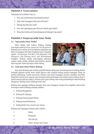 87Analisis Sastra Dharma Wacana
Pidabdab 4. Nyawis pitakén
Indayang cawis pitakén ring sor
1. Sira sané kaluhurang ring kidungé punika?
2. Napi sané kaanggén nuhur para Déwané?
3. Saking dija Déwané mijil?
4. Sira sané ngiringang para Dewané tatkala jagi medal?
5. Ring dija ketahnyané katembangang kekidungé ring ajeng?
Pidabdab 5. Pangresep indik Sekar Madia
5.1 Napi punika Sekar Madia?
Sekar Madia taler kabaos Kidung. Kidung
kawangun antuk kawitan, pangawak, miwah panawa.
Kidung mawit saking Jawi tur nglantur nglimbak ring
Bali, tur kanggen basa Bali Tengahan/Jawa Tengahan
sakadi : Puh demung, Puh Wasi, Puh Sidapaksa, Puh
Wargasari, Puh Demung Sawit, msl. Kawéntenané
mangkin, Kidung pinaka panyangkep pamargin
yadnya antuk punika ritatkala ngawéntenin upacara
adat ring Bali satata kairingin antuk kidung.
5.2 Jenis-jenis Sekar Madya/ Kidung
Jenis-jenis Kidung sané wénten ring Bali kabaos akéh pisan. Kawéntenan jenis kidung akehan
kakepah nganutin genah utawi galah upacara adat ritatkala kidung punika kaanggén. Ring sor
puniki katlatarang wantah jenis-jenis kidung sané ketah kaanggén nyantos mangkin ring Bali.
Ring Bali wénten jenis upacara sané kiringin antuk kekidungan sané kabaos panca yadnya utawi 5
(lima) macem upacara yadnya. Wénten jenis-jenis kidung sané sering katembangin sakadi Kidung
Wargasari, Kidung Tantri, Kidung Jerum msl.
Kidung sane ngangge tembang macepat, basa sane kaanggen marupa basa tengahan sakewanten
kawangun antuk tembang macapat makadi :
1. Kidung Ranggalawe.
2. Kidung Sri Tanjung.
3. Kidung Pamancangah Dalem.
4. Kidung Amad Muhamad.
5. Kidung Kaki Tua, miwah sane lianan.
Kidung sane nganggen kidung sujati makadi :
1. Malat.
2. Wargasari.
3. Alis-alis Ijo.
4. Tantri, miwah sane lianan.
cdn-2.tstatic.net
 
