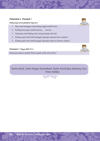 88 Dharma Wacana Analisis Sastra
Pidabdab 6 Pituduh !
Indayang cawis pitakén ring sor!
1. Basa sané kaanggen ring kidung inggih punika basa …
2. Kidung kawangun antuk kawitan, … miwah …
3. Indayang surat kidung sané sering pirengin alit-alit!
4. Kidung napi sané ketah kaanggé ngiringin upacara dewa yadnya?
5. Kidung napi sané ketah kaanggé ngiringin upacara manusa yadnya?
Pidabdab 7. Tugas KD 4.7.1
Indayang makarya pupuh Durma apada antuk tema bebas!
Kanin antuk Lémat Dangan Katambanin, Kanin Antuk Raos Selantang Yusa
Nemu Duhkita
 