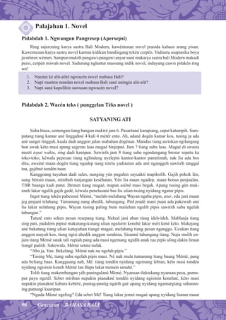 90 Gancaran BAHASA BALI
Palajahan 1. Novel
Pidabdab 1. Ngwangun Pangresep (Apersepsi)
Ring sajeroning karya sastra Bali Modern, kawéntenan novel prasida kabaos arang pisan.
Kawentenan karya sastra novel kantun kidikan bandingang tekén cerpén. Yadiastu asapunika boya
ja nénten wénten. Sampun makéh pangawi-pangawi anyar sané makarya sastra bali Modern makadi
puisi, cerpén miwah novel. Sadurung nglantur maosang indik novel, indayang cawis pitakén ring
sor!
1. Naenin ké alit-alité ngwacén novel mabasa Bali?
2. Napi manten murdan novel mabasa Bali sané uningin alit-alit?
3. Napi sané kapolihin sawusan ngwacén novel?
Pidabdab 2. Wacén teks ( punggelan Téks novel )
SATYANING ATI
Suba biasa, semengan tiang bangun makiré jam 6. Pasaréané karapiang, saput katampih. Sam-
patang tiang kamar ané linggahné 4 kali 4 métér ento. Ah, adané dogén kamar kos, tusing ja ada
ané sanget linggah, kuala dadi anggon jalan mabahan dogénan. Mandus tiang asriokan ngilangang
bon awak kéto masi apang segeran luas magaé binjepné. Jam 7 tiang suba luas. Magaé di swasta
musti tepat waktu, sing dadi kasépan. Sawiréh jam 8 tiang suba ngindengang brosur sepatu ka
toko-toko, kéwala pepesan tiang nglindeng nyelepin kantor-kantor pamréntah, nak liu ada bos
ditu, awainé maan dogén tiang ngadep nang tetelu yadiastun ada ané nganggeh sawiréh tanggal
tua, gajihné tondén tuun.
Kanggoang tuyuhan dadi sales, nanging yén puguhin sayuakti mapikolih. Gajih pokok lén,
uang bénsin maan, mimbuh tunjangan keséhatan. Yén liu maan ngadep, maan bonus penjualan.
THR baanga kadi patut. Demen tiang magaé, mapan asilné masi begak. Apang tusing gén mak-
eneh lakar ngalih gajih gedé, kéwala penelasané bas liu ulian tusing nyidang ngatur pipis.
Inget tiang tekén pabesené Mémé, “melah-melahang Wayan ngaba pipis, atur, eda jani maan
jeg prajani telahang. Tumanang nang abedik, tabungang. Péd pradé mani puan ada pakewuh ané
liu lakar nelahang pipis, Wayan tusing paling buin mailehan ngalih pipis sawiréh suba ngelah
tabungan.”
Tuturé ento seken pesan resepang tiang. Neked jani aban tiang ideh-ideh. Mablanja tiang
sing pati, padalem pipisé makutang-kutang ulian ngulurin kenehé lakar meli kéné kéto. Makejang
ané bakatang tiang ulian katuyuhan tiangé magaé, melahang tiang pesan nganggo. Ucukan tiang
anggon mayah kos, tiang ngisi abedik anggon serahina. Sisanné tabungang tiang. Nuju mulih en-
juin tiang Mémé satak tali rupiah pang ada masi ngemang ngidih anak tua pipis uling dakin liman
tiangé padidi. Sakewala, Mémé setata nulak.
“Aba ja, Yan. Bekelang. Mémé nak nu ngelah pipis.”
“Tusing Mé, tiang suba ngelah pipis masi. Né nak mula tumanang tiang baang Mémé, pang
ada beliang baas. Kangguang nah, Mé. tiang tondén nyidang ngemang lebian, kéto masi tondén
nyidang ngisinin keneh Mémé lan Bapa lakar menain umahé.”
Tolih tiang makembengan yéh paningalané Mémé. Nyansan tlektekang nyansan pesu, pamu-
put payu ngetél. Sebet miriban nepukin pianakné tondén nyidang ngisinin kenehné, kéto masi
nepukin pianakné kabara kebéré, puntag-pantig ngalih gaé apang nyidang ngamargiang sahanan-
ing pamargi kauripan.
“Nguda Mémé ngeling? Eda sebet Mé! Tiang lakar jemet magaé apang nyidang liunan maan
 