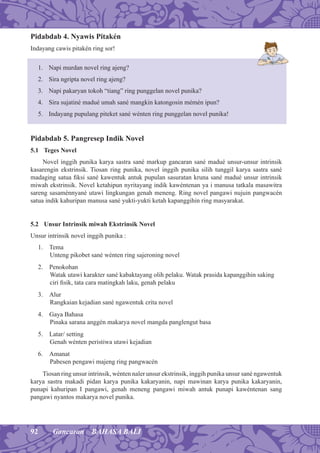 92 Gancaran BAHASA BALI
Pidabdab 4. Nyawis Pitakén
Indayang cawis pitakén ring sor!
1. Napi murdan novel ring ajeng?
2. Sira ngripta novel ring ajeng?
3. Napi pakaryan tokoh “tiang” ring punggelan novel punika?
4. Sira sujatiné madué umah sané mangkin katongosin mémén ipun?
5. Indayang pupulang piteket sané wénten ring punggelan novel punika!
Pidabdab 5. Pangresep Indik Novel
5.1 Teges Novel
Novel inggih punika karya sastra sané markup gancaran sané madué unsur-unsur intrinsik
kasarengin ekstrinsik. Tiosan ring punika, novel inggih punika silih tunggil karya sastra sané
madaging satua ﬁksi sané kawentuk antuk pupulan sasuratan kruna sané madué unsur intrinsik
miwah ekstrinsik. Novel ketahipun nyritayang indik kawéntenan ya i manusa tatkala masawitra
sareng sasaménnyané utawi lingkungan genah meneng. Ring novel pangawi nujuin pangwacén
satua indik kahuripan manusa sané yukti-yukti ketah kapanggihin ring masyarakat.
5.2 Unsur Intrinsik miwah Ekstrinsik Novel
Unsur intrinsik novel inggih punika :
1. Tema
Unteng pikobet sané wénten ring sajeroning novel
2. Penokohan
Watak utawi karakter sané kabaktayang olih pelaku. Watak prasida kapanggihin saking
ciri ﬁsik, tata cara matingkah laku, genah pelaku
3. Alur
Rangkaian kejadian sané ngawentuk crita novel
4. Gaya Bahasa
Pinaka sarana anggén makarya novel mangda panglengut basa
5. Latar/ setting
Genah wénten peristiwa utawi kejadian
6. Amanat
Pabesen pengawi majeng ring pangwacén
Tiosan ring unsur intrinsik, wénten naler unsur ekstrinsik, inggih punika unsur sané ngawentuk
karya sastra makadi pidan karya punika kakaryanin, napi mawinan karya punika kakaryanin,
punapi kahuripan I pangawi, genah meneng pangawi miwah antuk punapi kawéntenan sang
pangawi nyantos makarya novel punika.
 