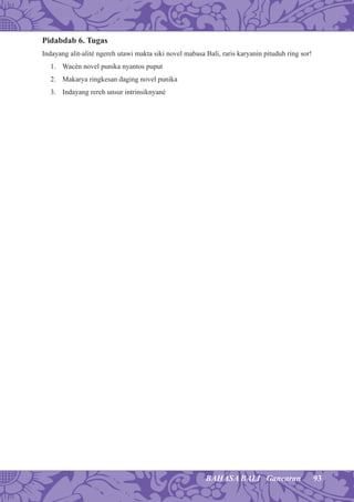 93BAHASA BALI Gancaran
Pidabdab 6. Tugas
Indayang alit-alité ngereh utawi makta siki novel mabasa Bali, raris karyanin pituduh ring sor!
1. Wacén novel punika nyantos puput
2. Makarya ringkesan daging novel punika
3. Indayang rereh unsur intrinsiknyané
 
