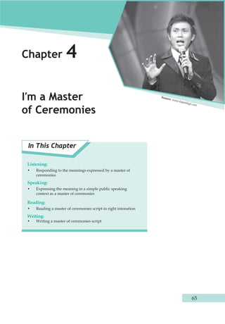 65 
Chapter 4 
I′m a Master 
of Ceremonies 
In This Chapter 
Listening: 
• Responding to the meanings expressed by a master of 
ceremonies 
Speaking: 
• Expressing the meaning in a simple public speaking 
context as a master of ceremonies 
Reading: 
• Reading a master of ceremonies script in right intonation 
Writing: 
• Writing a master of ceremonies script 
Source: www.kapanlagi.com 
 