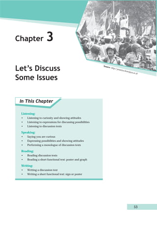 Chapter 3 
Let’s Discuss 
Some Issues 
In This Chapter 
Source: http:// prasetya.brawijaya.ac.id 
53 
Listening: 
• Listening to curiosity and showing attitudes 
• Listening to expressions for discussing possibilities 
• Listening to discussion texts 
Speaking: 
• Saying you are curious 
• Expressing possibilities and showing attitudes 
• Performing a monologue of discussion texts 
Reading: 
• Reading discussion texts 
• Reading a short functional text: poster and graph 
Writing: 
• Writing a discussion text 
• Writing a short functional text: sign or poster 
 