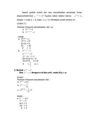 Seperti apakah contoh dan cara menyelesaikan persamaan fungsi 
eksponenberbrntuk a f (x) = 1? Ya,perlu kalian ketahui bahwa: f ( x) a = 1, 
dengan > 0 dan a  0, maka ) ( x f = 0. Perhatikan contoh berikut ini! 
Contoh 7.1 
Tentukan himpunan penyelesaikan dari :uu 
a. 3 5x10 = 1 
b. 1 2 2 3 5 2 
 x  x 
Jawab: 
a. 35x-10 = 1 
35x-10 = 30 
5x-10 = 0 
5x = 10 
X = 2 
b. 1 2 2 3 5 2 
 x  x 
2 
2 2 x  3 x 
5  2 
0 2 x 2  3 x  5  
0 (2x+5) (x-1) = 0 
2x+5=0 x-1=0 
5 
X =- 
2 
x= 1 
2. Bentuk f x p a  a ( ) 
Jika f x p a  a ( ) dengan a>0 dan a≠0 , maka f(x) = p 
Contoh : 
Tentukan himpunan penyelesaian dari: 
a. 5 2 x 
1  625 1 
b. 
32 
2 2 7  x 
1 
c. 3 
27 
3 3 10  x 
Jawab : 
a. 5 625 2 1  x 
2 1 3 5  5 x 
2x-1 = 3 
2X = 4 
X = 2 
 
