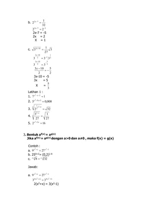 b. 
1 
32 
22 7  x 
2 7 5 2 2   x 
2x-7 = -5 
2x = 2 
X = 1 
1 
c. 3 
27 
3 3 10  x 
1 
2 
3  
10 
3 2  
3  
3 
. 3x 
5 
2 
3 10 
2 
3 3 
 
 
 
x 
5 
2 
10 3 
2 
  
 x 
3x-10 = -5 
3x = 5 
X = 
5 
3 
Latihan 1 : 
1. 7 x 2 
x 
2  1 2. 5 0,008 5 3 2 
 x  x 
1 2 
3 1 
3. 2 2 
 
32 
x  
4. 
1 
27 
3 
27 
3 
3 
 
x 
2 
5. 2 x  3 x 
 16 3. Bentuk af(x) = ag(x) 
Jika af(x) = ag(x) dengan a>0 dan a≠0 , maka f(x) = g(x) 
Contoh : 
x 2  x 2 
a. 9  27 x 
 1 b. 25X+2= (0,2)1-X 
c. 2 4 8 32    x x 
Jawab: 
2 a. 9 x  x 2 
 27 x 
 1 2( ) 3( 1) 2 2 
3 3    x x x 
2(x2+x) = 3(x2-1) 
 