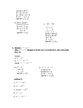 2x2+2x = 3x2-3 
X2 – 2x – 3 = 0 
(x – 3) (x + 1) = 0 
X = 3 x = -1 
Jadi HP= { -1, 3 } 
b. 25X+2= (0,2)1-X 
5 2(X+2) = 5 -1(1-X) 
2x + 4 = -1 +x 
2x – x = -1 - 4 
X = -5 
Jadi HP = { -5 } 
4. Bentuk f ( x) f ( x) a  b 
c . 2 4 8 32    x x 
4 
5 
2x 2 
 2x 
3 
x 
x 4 
3(x-4) = 5(x+2) 
3x-12 = 5x+10 
-2x = 22 
X = -11 
Jadi HP = { -11 } 
5 
2 
3 
 
 
Jika f ( x) f ( x) a  b dengan a>0 dan a≠1, b>0 dan b≠1, dan a≠b maka 
f(x) =0 
Contoh : 
a. 6 x  3  9 x 
 3 x 2 b. 7  5 x  6 x 2 
 8  5 x 
 6 2 Jawab: 7 x  5 x  6 2 
 8 x  5 x 
 6 a. 3 3 6 9    x x 
x-3 = 0 
x = 3 
Jadi HP = { 3 } 
Latihan 2 : 
2     x x x 
1. 3 4 1 5 25 
2. 3 2 1 8 4    x x 
3. 4 6 (0,125) 2    x x 
4. 3 3 2 7    x x 
2 x 2 5. 8  x  3 2 
 9 2 x  x 
 3 b. 5 6 5 6 2 2 
7 8      x x x x 
x2-5x+6 = 0 
(x-6)(x+1) = 0 
X = 6 x = -1 
Jadi HP = { -1,6 } 
 