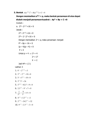 5. Bentuk ( ) ( ) 0 ( ) 2 ( ) A a  B a  C  f x F x 
Dengan memisalkan af(x) = p, maka bentuk persamaan di atas dapat 
diubah menjadi persamaan kuadrat : Ap2 + Bp + C =0 
Contoh : 
a. 22x - 2x+3 +16 = 0 
Jawab : 
22x - 2x+3 +16 = 0 
22x – 2 x.23 +16 = 0 
Dengan memisalkan 2x = p, maka persamaan menjadi 
P2 – 8p + 16 = 0 
(p – 4)(p – 4) = 0 
P = 4 
Untuk p = 4  2x = 4 
2x = 22 
X = 2 
Jadi HP = { 2 } 
Latihan 3 
1. 8 2 3 2 3   x  x 
2. 3 3 10 0 2 1    x x 
3. 5 5 10 0 2    x x 
4. 3 3 36 5  x x 
5. 3 82.3 9 0 2 2    x x 
6. 2.3 9 7 0 1    x x 
1 
8 
   2 x x 
7. 15 0 
5 
5 
8. 4 3.2 2 1 1    x x 
9. 2 24.2 32 2 1 1   x x 
10. 9 2.3 3 0 1 1    x x 
