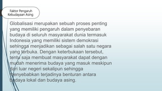 Faktor Pengaruh
Kebudayaan Asing
Globalisasi merupakan sebuah proses penting
yang memiliki pengaruh dalam penyebaran
budaya di seluruh masyarakat dunia termasuk
Indonesia yang memiliki sistem demokrasi
sehingga menjadikan sebagai salah satu negara
yang terbuka. Dengan keterbukaan tersebut,
tentu saja membuat masyarakat dapat dengan
mudah menerima budaya yang masuk meskipun
dari luar negeri sekalipun sehingga
menyebabkan terjadinya benturan antara
budaya lokal dan budaya asing.
 