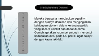 B
E
N
T
U
K
M
U
L
T
I
K
U
L
T
U
A
L
I
S
M
E
Multikulturalisme Otonomi
Mereka berusaha mewujudkan equality
dengan budaya dominan dan menginginkan
kehidupan otonom dalam kerangka politik
yang secara kolektif dan dapat diterima.
Contoh: gerakan kaum perempuan menuntut
kedudukan 30% pada UU politik, agar sejajar
dengan kaum laki-laki.
 
