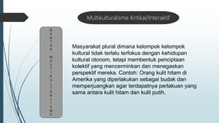B
E
N
T
U
K
M
U
L
T
I
K
U
L
T
U
A
L
I
S
M
E
Multikulturalisme Kritikal/Interaktif
Masyarakat plural dimana kelompok kelompok
kultural tidak terlalu terfokus dengan kehidupan
kultural otonom, tetapi membentuk penciptaan
kolektif yang mencerminkan dan menegaskan
perspektif mereka. Contoh: Orang kulit hitam di
Amerika yang diperlakukan sebagai budak dan
memperjuangkan agar terdapatnya perlakuan yang
sama antara kulit hitam dan kulit putih.
 