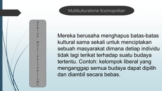 B
E
N
T
U
K
M
U
L
T
I
K
U
L
T
U
A
L
I
S
M
E
Multikulturalisme Kosmopolitan
Mereka berusaha menghapus batas-batas
kultural sama sekali untuk menciptakan
sebuah masyarakat dimana detiap individu
tidak lagi terikat terhadap suatu budaya
tertentu. Contoh: kelompok liberal yang
menganggap semua budaya dapat dipilih
dan diambil secara bebas.
 