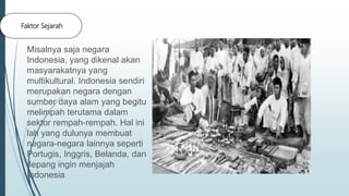 Faktor Sejarah
Misalnya saja negara
Indonesia, yang dikenal akan
masyarakatnya yang
multikultural. Indonesia sendiri
merupakan negara dengan
sumber daya alam yang begitu
melimpah terutama dalam
sektor rempah-rempah. Hal ini
lah yang dulunya membuat
negara-negara lainnya seperti
Portugis, Inggris, Belanda, dan
Jepang ingin menjajah
Indonesia
 
