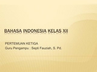 BAHASA INDONESIA KELAS XII
PERTEMUAN KETIGA
Guru Pengampu : Septi Fauziah, S. Pd.
 