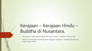 Kerajaan – Kerajaan Hindu –
Buddha di Nusantara.
• Mengetahui berbagai kerajaan bercorak Hindu – Buddha di Nusantara.
• Mampu menjelaskan berbagai peninggalan kerajaan – kerajaan tersebut di
lingkungan sekitar.
 