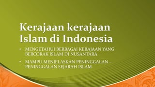 Kerajaan kerajaan
Islam di Indonesia
• MENGETAHUI BERBAGAI KERAJAAN YANG
BERCORAK ISLAM DI NUSANTARA
• MAMPU MENJELASKAN PENINGGALAN –
PENINGGALAN SEJARAH ISLAM
 