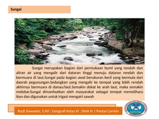 Rudi Siswanto, S.Pd ; Geografi Kelas XI ; SMA N 1 Pantai Cermin
Sungai
Sungai merupakan bagian dari permukaan bumi yang rendah dan
aliran air yang mengalir dari dataran tinggi menuju dataran rendah dan
bermuara di laut.Sungai pada bagian awal berukuran kecil yang bermula dari
daerah pegunungan.Sedangkan yang mengalir ke tempat yang lebih rendah
akhirnya bermuara di danau/laut.Semakin dekat ke arah laut, maka semakin
melebar.Sungai dimanfaatkan oleh masyarakat sebagai tempat memelihara
ikan dan digunakan untuk irigasi mengairi sawah
 