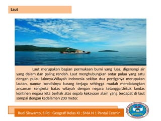Rudi Siswanto, S.Pd ; Geografi Kelas XI ; SMA N 1 Pantai Cermin
Laut
Laut merupakan bagian permukaan bumi yang luas, digenangi air
yang dalam dan paling rendah. Laut menghubungkan antar pulau yang satu
dengan pulau lainnya.Wilayah Indonesia sekitar dua pertiganya merupakan
lautan, namun kondisinya kurang terjaga sehingga mudah mendatangkan
ancaman sengketa batas wilayah dengan negara tetangga.Untuk landas
kontinen negara kita berhak atas segala kekayaan alam yang terdapat di laut
sampai dengan kedalaman 200 meter.
 