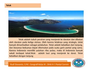 Rudi Siswanto, S.Pd ; Geografi Kelas XI ; SMA N 1 Pantai Cermin
Teluk
Teluk adalah tubuh perairan yang menjorok ke daratan dan dibatasi
oleh daratan pada ketiga sisinya. Oleh karena letaknya yang strategis, teluk
banyak dimanfaatkan sebagai pelabuhan. Teluk adalah kebalikan dari tanjung,
dan biasanya keduanya dapat ditemukan pada suatu garis pantai yang sama.
Karena Indonesia memiliki puluhan ribu pulau, maka di Indonesia banyak
sekali terdapat teluk.Teluk adalah laut yang menjorok ke darat. Teluk
kebalikan dengan tanjung
 