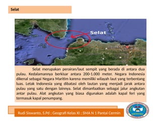 Rudi Siswanto, S.Pd ; Geografi Kelas XI ; SMA N 1 Pantai Cermin
Selat
Selat merupakan perairan/laut sempit yang berada di antara dua
pulau. Kedalamannya berkisar antara 200-1.000 meter. Negara Indonesia
dikenal sebagai Negara Maritim karena memiliki wilayah laut yang terbentang
luas. Letak Indonesia yang dibatasi oleh lautan yang menjadi jarak antara
pulau yang satu dengan lainnya. Selat dimanfaatkan sebagai jalur angkutan
antar pulau. Alat angkutan yang biasa digunakan adalah kapal feri yang
termasuk kapal penumpang.
 